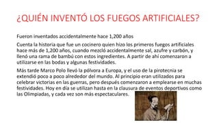 ¿QUIÉN INVENTÓ LOS FUEGOS ARTIFICIALES?
Fueron inventados accidentalmente hace 1,200 años
Cuenta la historia que fue un cocinero quien hizo los primeros fuegos artificiales
hace más de 1,200 años, cuando mezcló accidentalmente sal, azufre y carbón, y
llenó una rama de bambú con estos ingredientes. A partir de ahí comenzaron a
utilizarse en las bodas y algunas festividades.
Más tarde Marco Polo llevó la pólvora a Europa, y el uso de la pirotecnia se
extendió poco a poco alrededor del mundo. Al principio eran utilizados para
celebrar victorias en las guerras, pero después comenzaron a emplearse en muchas
festividades. Hoy en día se utilizan hasta en la clausura de eventos deportivos como
las Olimpiadas, y cada vez son más espectaculares.
 