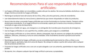 Recomendaciones Para el uso responsable de fuegos
artificiales:
• Los fuegos artificiales deben ser encendidos y usados sólo por los adultos. No consuma bebidas alcoholicas u otras
drogas mientras enciende los fuegos artificiales.
• Mantenga el producto fuera del alcance de los niños, niñas y de otras personas, antes de encenderlos.
• Leer detenidamente todas las instrucciones y advertencias que vienen etiquetados en todos los productos.
• Nunca trate de volver a encender fuegos artificiales que no han funcionado en el primer intento. Tampoco utilice
alcohol para encenderlos. Si un fuego artificial no se enciende, espere por lo menos cinco minutos y entonces
sumérjalo en agua antes de desecharlo.
• Tenga cerca un balde con agua, una manguera o un extinguidor de incendios para situaciones de emergencia.
• Use los fuegos artificiales en una superficie lisa, estable y plana, para asegurar su estabilidad.
• Use los fuegos artificiales en un área exterior, abierta y despejada, lejos de sectores con peligros de combustión
(edificios, vehículos, arbustos) y nunca en zonas arboladas. Evite encenderlos durante la presencia de fuertes
vientos.
• Manténgase alejado de los fuegos artificiales una vez encendidos (particularmente los niños y niñas); a una
distancia segura, apartada y lejos de la zona de disparo. No coloque la cabeza o partes del cuerpo sobre cualquier
tipo de producto pirotécnico.
• Encienda los fuegos artificiales uno a uno con un palo alargado o con una antorcha, apartándose la mayor distancia
posible.
• No apunte, tire o dispare cualquier tipo de fuego artificial a personas o propiedades.
 