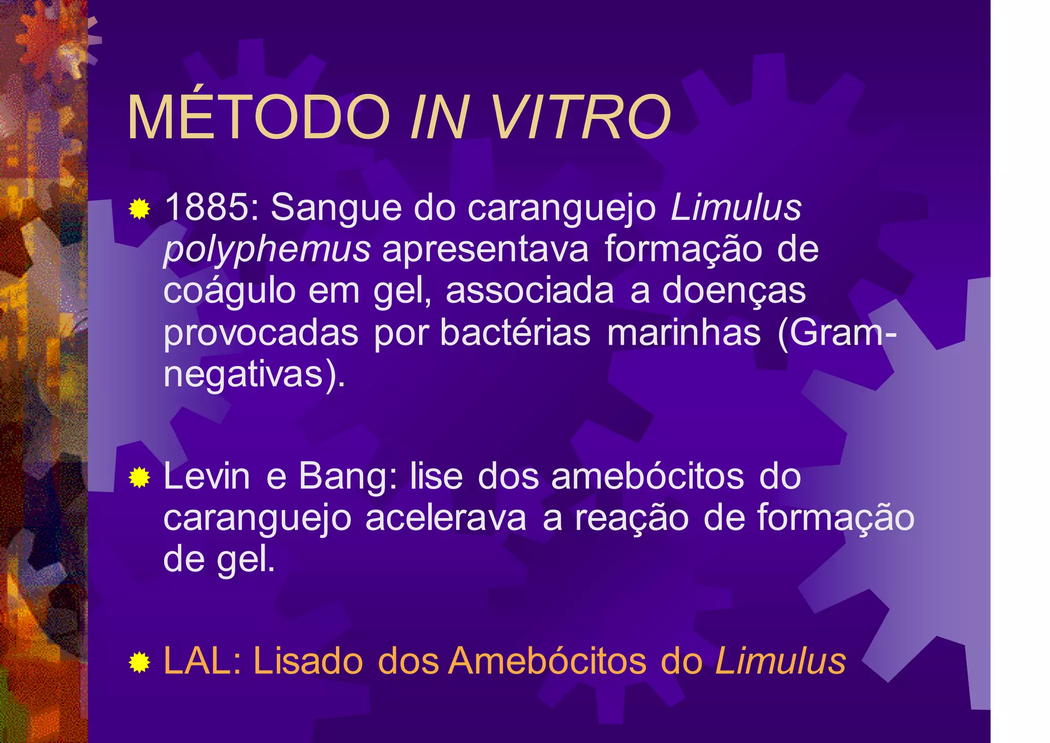 MÉTODO IN VITRO
 1885: Sangue do caranguejo Limulus
polyphemus apresentava formação de
coágulo em gel, associada a doenças
provocadas por bactérias marinhas (Gram-
negativas).
 Levin e Bang: lise dos amebócitos do
caranguejo acelerava a reação de formação
de gel.
 LAL: Lisado dos Amebócitos do Limulus
 
