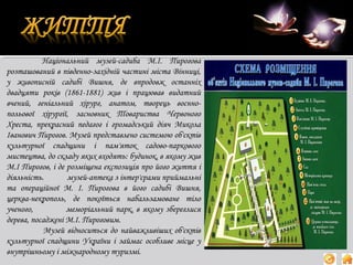 Національний музей-садиба М.І. Пирогова
розташований в південно-західній частині міста Вінниці,
у живописній садибі Вишня, де впродовж останніх
двадцяти років (1861-1881) жив і працював видатний
вчений, геніальний хірург, анатом, творець воєннопольової хірургії, засновник Товариства Червоного
Хреста, прекрасний педагог і громадський діяч Микола
Іванович Пирогов. Музей представлено системою об'єктів
культурної спадщини і пам'яток садово-паркового
мистецтва, до складу яких входять: будинок, в якому жив
М.І Пирогов, і де розміщена експозиція про його життя і
діяльність.
музей-аптека з інтер'єрами приймальні
та операційної М. І. Пирогова в його садибі Вишня,
церква-некрополь, де покоїться набальзамоване тіло
ученого,
меморіальний парк, в якому збереглися
дерева, посаджені М.І. Пироговим.
Музей відноситься до найважливіших об'єктів
культурної спадщини України і займає особливе місце у
внутрішньому і міжнародному туризмі.

 