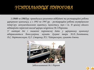 З 1980 по 1985рр. проводилися ремонтно-відбудовчі та реставраційні роботи
церковного комплексу, а з 1992 по 1997 рр. - реставраційні роботи внутрішнього
інтер’єру: монументального живопису, іконостасу, ікон і ін. В цілому вдалось
відтворити первісний вигляд церкви-некрополя М.І.Пирогова.
У святкові дні і знаменні пироговські дати у церковному комплексі
відправляються богослужіння, звучать духовні твори М.Д. Леонтовича,
Д.С. Бортнянського, К.Г. Стеценка, П.І. Чайковського, лунають дзвони.

Забальзамований М.І. Пирогов

 