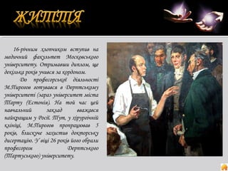 16-річним хлопчиком вступив на
медичний факультет Московського
університету. Отримавши диплом, ще
декілька років учився за кордоном.
До професорської діяльності
М.Пирогов готувався в Дерптському
університеті (зараз університет міста
Тарту (Естонія). На той час цей
навчальний
заклад
вважався
найкращим у Росії. Тут, у хірургічній
клініці, М.Пирогов пропрацював 5
років, блискуче захистив докторську
дисертацію. У віці 26 років його обрали
професором
Дерптського
(Тартуського) університету.

 
