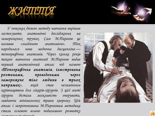 У пошуках дієвого методу навчання вирішив
застосувати анатомічні дослідження на
заморожених трупах. Сам М.Пирогов це
називав
«льодяною
анатомією».
Так
народилася нова медична дисципліна —
топографічна анатомія. Через кілька років
такого вивчення анатомії М.Пирогов видав
перший анатомічний атлас під назвою
«Топографічна анатомія , ілюстрована
розтинами,
проведеними
через
заморожене тіло людини в трьох
напрямах»,
який
став
незамінним
керівництвом для лікарів-хірургів. З цієї миті
хірурги дістали можливість оперувати,
завдаючи мінімальних травм хворому. Цей
атлас і запропонована М.Пироговим методика
стали основою всього подальшого розвитку

 