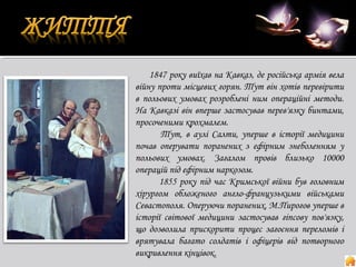 1847 року виїхав на Кавказ, де російська армія вела
війну проти місцевих горян. Тут він хотів перевірити
в польових умовах розроблені ним операційні методи.
На Кавказі він вперше застосував перев'язку бинтами,
просоченими крохмалем.
Тут, в аулі Салти, уперше в історії медицини
почав оперувати поранених з ефірним знеболенням у
польових умовах. Загалом провів близько 10000
операцій під ефірним наркозом.
1855 року під час Кримської війни був головним
хірургом обложеного англо-французькими військами
Севастополя. Оперуючи поранених, М.Пирогов уперше в
історії світової медицини застосував гіпсову пов'язку,
що дозволила прискорити процес загоєння переломів і
врятувала багато солдатів і офіцерів від потворного
викривлення кінцівок.

 