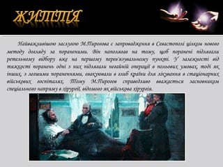 Найважливішою заслугою М.Пирогова є запровадження в Севастополі цілком нового
методу догляду за пораненими. Він наполягав на тому, щоб поранені підлягали
ретельному відбору вже на першому перев'язувальному пункті. У залежності від
тяжкості поранень одні з них підлягали негайній операції в польових умовах, тоді як
інших, з легшими пораненнями, евакуювали в глиб країни для лікування в стаціонарних
військових госпіталях. Тому М.Пирогов справедливо вважається засновником
спеціального напряму в хірургії, відомого як військова хірургія.

 