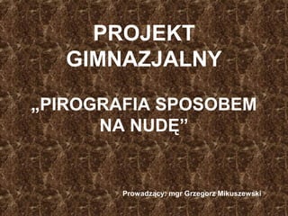 PROJEKT
GIMNAZJALNY
„PIROGRAFIA SPOSOBEM
NA NUDĘ”
Prowadzący: mgr Grzegorz Mikuszewski
 