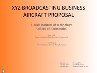 XYZ BROADCASTING BUSINESS
AIRCRAFT PROPOSAL
Florida Institute of Technology
College of Aeronautics
AVM 5106
Corporate Aviation Operations and Management
Final Project
XYZ Broadcasting Business Aircraft Proposal
Submitted to : Dr. Isaac Silver
Student Name : Abdulkadir Guncu
Student Mail : aguncu2015@my.fit.edu
 