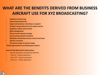WHAT ARE THE BENEFITS DERIVED FROM BUSINESS
AIRCRAFT USE FOR XYZ BROADCASTING?
• Employee timesaving
• Improved productivity
• Improved customer retention or capture
• Product and production cycle improvement
• Employee safety and security
• Risk management
• Direct travel expense savings
• Increased personnel retention
• Minimize nonbusiness hours away from home
• Charter revenues
• Personnel usage or private usage
*Detail information is provided upon request
General FAA Rules Basic Information
• Aircraft operations classified by FAR Part
• – Part 91 – private operations
• – Part 135 – charter operations
• – Part 121 – airline operations
 