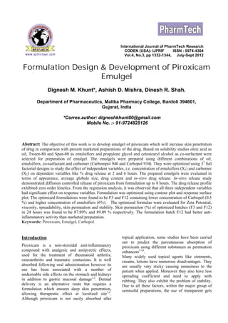 International Journal of PharmTech Research 
CODEN (USA): IJPRIF ISSN : 0974-4304 
Vol.4, No.3, pp 1332-1344, July-Sept 2012 
Formulation Design & Development of Piroxicam 
Emulgel 
Dignesh M. Khunt*, Ashish D. Mishra, Dinesh R. Shah. 
Department of Pharmaceutics, Maliba Pharmacy College, Bardoli 394601, 
Gujarat, India 
*Corres.author: digneshkhunt80@gmail.com 
Mobile No. :- 91-9724825126 
Abstract: The objective of this work is to develop emulgel of piroxicam which will increase skin penetration 
of drug in comparison with present marketed preparations of the drug. Based on solubility studies oleic acid as 
oil, Tween-80 and Span-80 as emulsifiers and propylene glycol and cetostearyl alcohol as co-surfactant were 
selected for preparation of emulgel. The emulgels were prepared using different combinations of oil, 
emulsifiers, co-surfactant and carbomer (Carbompol 940 and Carbopol 934). They were optimized using 32 full 
factorial designs to study the effect of independent variables, i.e. concentration of emulsifiers (X1) and carbomer 
(X2) on dependent variables like % drug release at 2 and 6 hours. The prepared emulgels were evaluated in 
terms of appearance, average globule size, drug content and in-vitro drug release. In-vitro release study 
demonstrated diffusion controlled release of piroxicam from formulation up to 8 hours. The drug release profile 
exhibited zero order kinetics. From the regression analysis, it was observed that all three independent variables 
had significant effect on response variables. Formulation was optimized using contour plot and response surface 
plot. The optimized formulations were found to be F3 and F12 containing lower concentration of Carbopol (0.5 
%) and higher concentration of emulsifiers (6%). The optimized formulae ware evaluated for Zeta Potential, 
viscosity, spreadability, skin permeation and stability. Skin permeation (%) of optimized batches (F3 and F12) 
in 24 hours was found to be 87.89% and 89.09 % respectively. The formulation batch F12 had better anti-inflammatory 
activity than marketed preparation. 
Keywords: Piroxicam, Emulgel, Carbopol. 
Introduction 
Piroxicam is a non-steroidal anti-inflammatory 
compound with analgesic and antipyretic effects, 
used for the treatment of rheumatoid arthritis, 
osteoarthritis and traumatic contusions. It is well 
absorbed following oral administration however its 
use has been associated with a number of 
undesirable side effects on the stomach and kidneys 
in addition to gastric mucosal damage1,2. Dermal 
delivery is an alternative route but requires a 
formulation which ensures deep skin penetration, 
allowing therapeutic effect at localized site3,4. 
Although piroxicam is not easily absorbed after 
topical application, some studies have been carried 
out to predict the percutaneous absorption of 
piroxicam using different substances as permeation 
enhancers5-10. 
Many widely used topical agents like ointments, 
creams, lotions have numerous disadvantages. They 
are usually very sticky causing uneasiness to the 
patient when applied. Moreover they also have less 
spreading coefficient and need to apply with 
rubbing. They also exhibit the problem of stability. 
Due to all these factors, within the major group of 
semisolid preparations, the use of transparent gels 
 