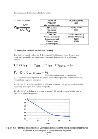 Para determinar la intercambiabilidad se utiliza:


-El índice de Wobbe.                        FAMILIA                        PCS (Kcal/    N)
                                            PRIMERA                             4200
                                        Gas manufacturado
Wp=                                        SEGUNDA                          9500 a 10500
                                           Gas natural                         9530
                                          Metano puro
                                           TERCERA                      2200(11800Kcal/kg)
                                       Propano comerciales              2830(11000Kcal/kg)
                                        Butano comercial                      24350
                                          Propano puro                        32060
                                         N-Butano puro


-El potencial de combustión o índice de Delbourg.

Este índice se calcula en función de la composición del gas con ayuda de expresiones
empíricas establecidas por medios experimentales. Su expresión viene dada por:
siendo:

C= u (           + 0.3             + 0.7            +V                )/


                                      En volumen presente en el combustible
u,V = parámetros que dependen del tipo de hidrocarburos presentes en la composición,
contenido en oxigeno e hidrogeno.

E1 valor de “V” se deduce mediante la gráfica de la figura nº 4.2 (para la primera familia
de gases) y de la figura nº 4.3 (para la segunda).

E1 valor de “u” se deduce, a su vez, de la figura nº 4.4 (para la primera familia) y de la
figura nº 4.5 (para la segunda).




                                          Página
                                          13
 