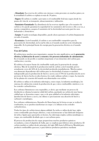 - Abundante: Las reservas de carbón son extensas y están presentes en muchos países; en
la actualidad el carbón se explota en más de 50 países.
- Seguro: El carbón es estable y por tanto es el combustible fósil más seguro desde los
puntos de vista de su transporte, almacenamiento y utilización.
- Suministro Garantizado: La abundancia de las reservas significa que a los usuarios de
carbón se les puede garantizar la seguridad de los suministros del recurso y ello a su vez, a
precios competitivos, asegura el suministro de la electricidad necesaria para los usos
industriales y domésticos.
- Limpio: Usando tecnologías disponibles, puede ahora quemarse el carbón limpiamente
en todo el mundo.
- Económico: A nivel mundial, el carbón es un combustible competitivo para la
generación de electricidad, sin la cual la vida en el mundo moderno sería virtualmente
imposible. Es la principal fuente de energía para la generación eléctrica en el mundo
entero.
Usos del Carbón
El carbón tiene muchos usos importantes, aunque los más significativos son la generación
eléctrica, la fabricación de acero y cemento y los procesos industriales de calentamiento.
En el mundo en desarrollo es también importante el uso doméstico del carbón para
calefacción y cocción.
El carbón es la mayor fuente de combustible usada para la generación de energía
eléctrica. Más de la mitad de la producción total de carbón a nivel mundial, provee
actualmente cerca del 40% de la electricidad producida mundialmente. Muchos países
son altamente dependientes del carbón para su electricidad; el mismo es también
indispensable para la producción de hierro y acero; casi el 70% de la producción de acero
proviene de hierro hecho en altos hornos, los cuales utilizan carbón y coque. La mayoría
de las plantas de cemento del mundo son alimentadas con carbón
El carbón se utiliza en la industria siderúrgica, como coque, la industria metalúrgica, los
sistemas de calefacción central, la producción de gas y otros combustibles sintéticos y en
las centrales carboeléctricas.
Los carbones bituminosos son coquizables, es decir, que mediante un proceso de
destilación se elimina la materia volátil del carbón, quedando un carbón de muy buena
calidad que se denomina coque y que es de gran utilidad en la industria siderúrgica
(producción de hierro y acero, este último es precisamente una aleación de hierro y
carbono) y metalúrgica.
Los carbones subituminosos, llamados de flama larga por la forma en que se realiza la
combustión, no se pueden transformar en coque y se utilizan en las centrales
carboeléctricas.
Todos los tipos de carbón tienen alguna utilidad. La turba se utiliza desde hace siglos
como combustible para fuegos abiertos, y más recientemente se han fabricado briquetas
de turba y lignito para quemarlas en hornos. La siderurgia emplea carbón metalúrgico o
coque, un combustible destilado que es casi carbono puro.
El proceso de producción de coque proporciona muchos productos químicos
secundarios, como el alquitrán de hulla, que se emplean para fabricar otros productos. El
carbón también se utilizó desde principios del siglo XIX hasta la II Guerra Mundial para
producir combustibles gaseosos, o para fabricar productos petroleros mediante


                                         Página
                                         21
 