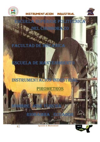 INSTRUMENTACION                INDUSTRIAL

 ESCUELA SUPERIOR POLITECNICA
        DEL CHIMBORAZO


FACULTAD DE MECANICA


ESCUELA DE MANTENIMIENTO


INSTRUMENTACION INDUSTRIAL
          PIROMETROS


NOMBRE: JOSE YUGCHA
     RIOBAMBA _ECUADOR

           Ingenieria de Mantenimiento
 1
 