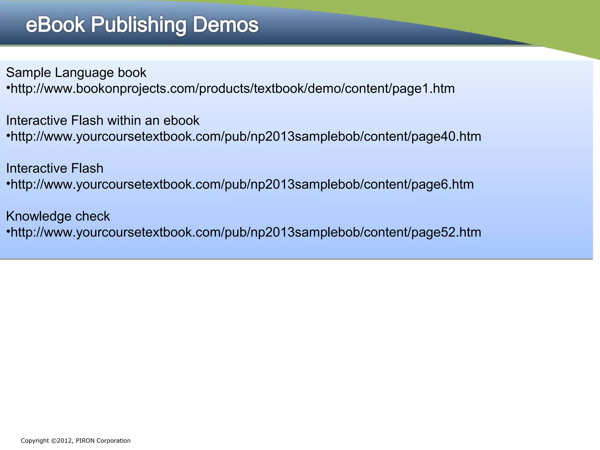 Sample Language book
•http://www.bookonprojects.com/products/textbook/demo/content/page1.htm

Interactive Flash within an ebook
•http://www.yourcoursetextbook.com/pub/np2013samplebob/content/page40.htm

Interactive Flash
•http://www.yourcoursetextbook.com/pub/np2013samplebob/content/page6.htm

Knowledge check
•http://www.yourcoursetextbook.com/pub/np2013samplebob/content/page52.htm




  Copyright ©2012, PIRON Corporation
 