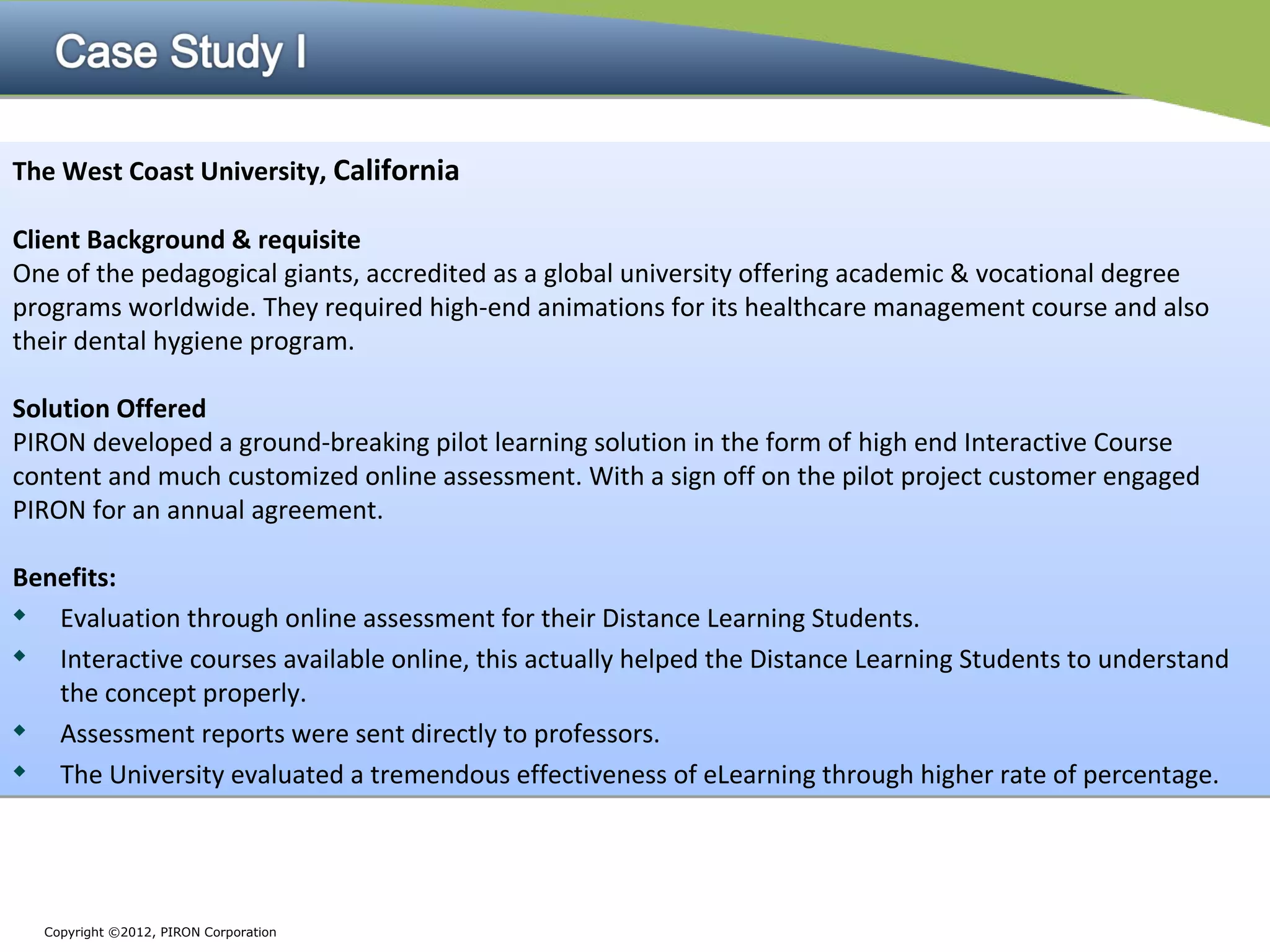 The West Coast University, California

Client Background & requisite
One of the pedagogical giants, accredited as a global university offering academic & vocational degree
programs worldwide. They required high-end animations for its healthcare management course and also
their dental hygiene program.

Solution Offered
PIRON developed a ground-breaking pilot learning solution in the form of high end Interactive Course
content and much customized online assessment. With a sign off on the pilot project customer engaged
PIRON for an annual agreement.

Benefits:

  Evaluation through online assessment for their Distance Learning Students.
  Interactive courses available online, this actually helped the Distance Learning Students to understand
   the concept properly.

  Assessment reports were sent directly to professors.

  The University evaluated a tremendous effectiveness of eLearning through higher rate of percentage.




  Copyright ©2012, PIRON Corporation
 
