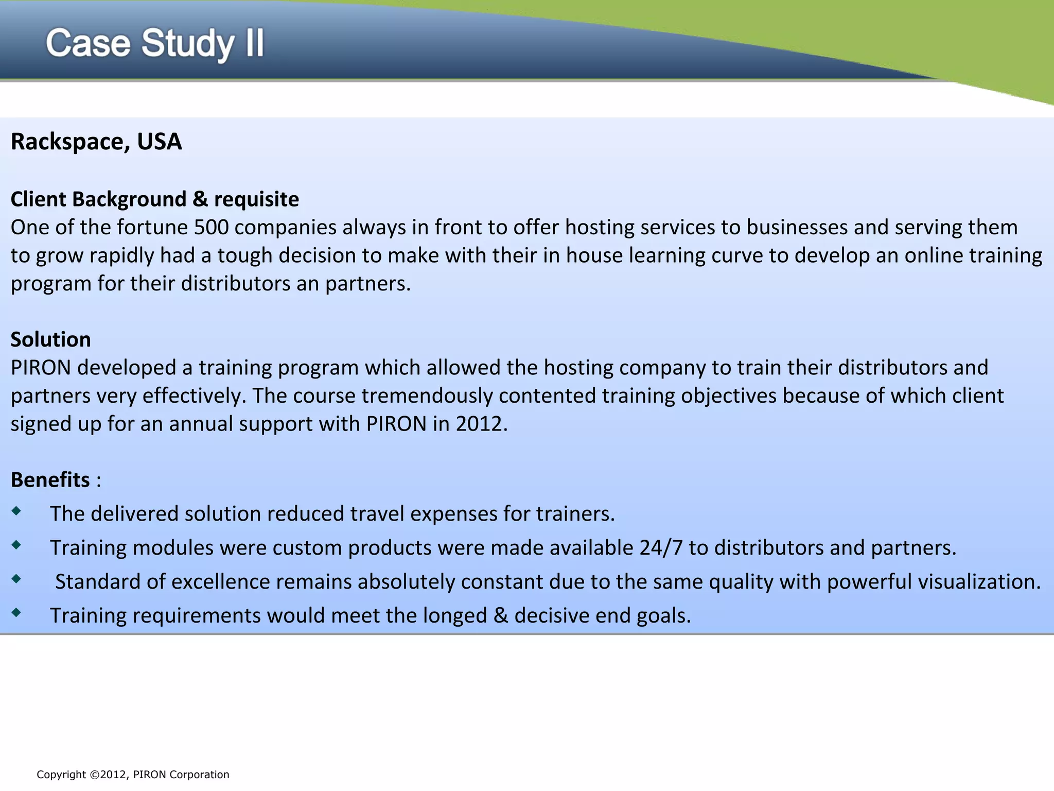Rackspace, USA

Client Background & requisite
One of the fortune 500 companies always in front to offer hosting services to businesses and serving them
to grow rapidly had a tough decision to make with their in house learning curve to develop an online training
program for their distributors an partners.

Solution
PIRON developed a training program which allowed the hosting company to train their distributors and
partners very effectively. The course tremendously contented training objectives because of which client
signed up for an annual support with PIRON in 2012.

Benefits :
  The delivered solution reduced travel expenses for trainers.

  Training modules were custom products were made available 24/7 to distributors and partners.

   Standard of excellence remains absolutely constant due to the same quality with powerful visualization.
  Training requirements would meet the longed & decisive end goals.




  Copyright ©2012, PIRON Corporation
 