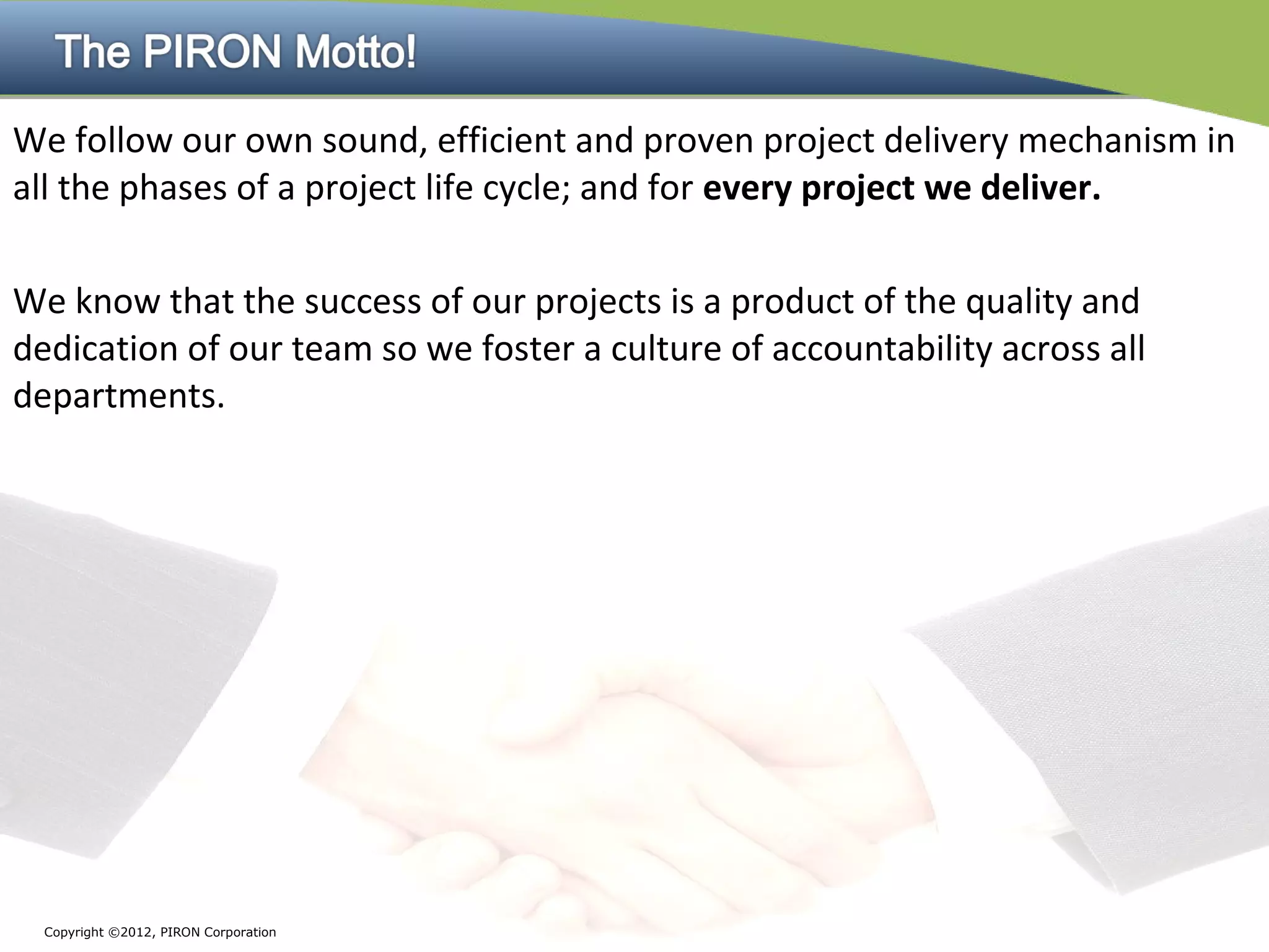 We follow our own sound, efficient and proven project delivery mechanism in
all the phases of a project life cycle; and for every project we deliver.

We know that the success of our projects is a product of the quality and
dedication of our team so we foster a culture of accountability across all
departments.




  Copyright ©2012, PIRON Corporation
 
