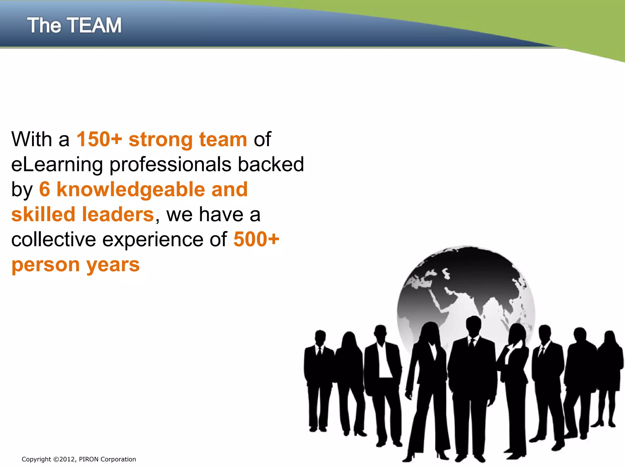 With a 150+ strong team of
eLearning professionals backed
by 6 knowledgeable and
skilled leaders, we have a
collective experience of 500+
person years




 Copyright ©2012, PIRON Corporation
 