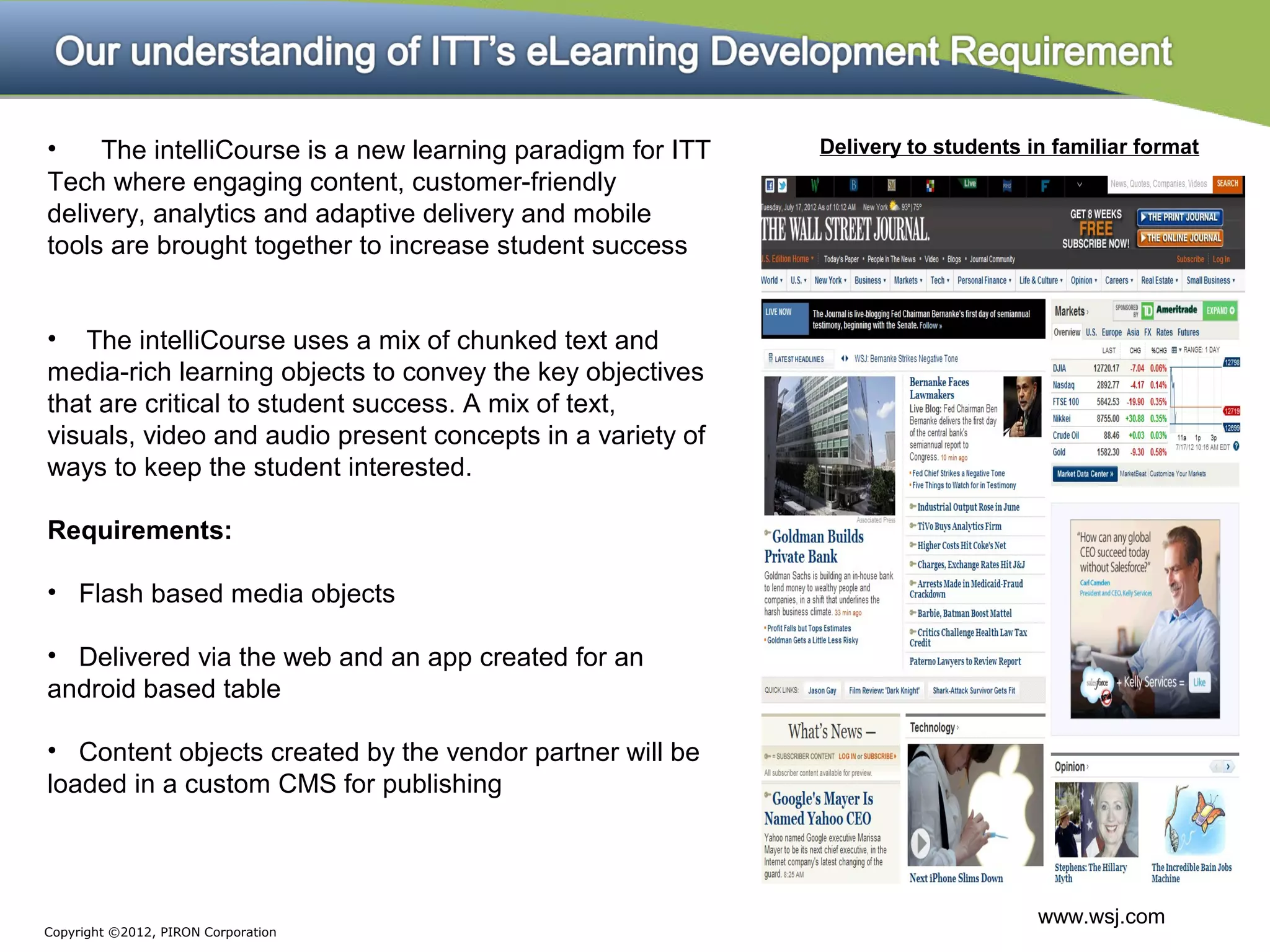 •    The intelliCourse is a new learning paradigm for ITT   Delivery to students in familiar format
Tech where engaging content, customer-friendly
delivery, analytics and adaptive delivery and mobile
tools are brought together to increase student success


• The intelliCourse uses a mix of chunked text and
media-rich learning objects to convey the key objectives
that are critical to student success. A mix of text,
visuals, video and audio present concepts in a variety of
ways to keep the student interested.

Requirements:

• Flash based media objects

• Delivered via the web and an app created for an
android based table

• Content objects created by the vendor partner will be
loaded in a custom CMS for publishing



                                                                                  www.wsj.com
Copyright ©2012, PIRON Corporation
 