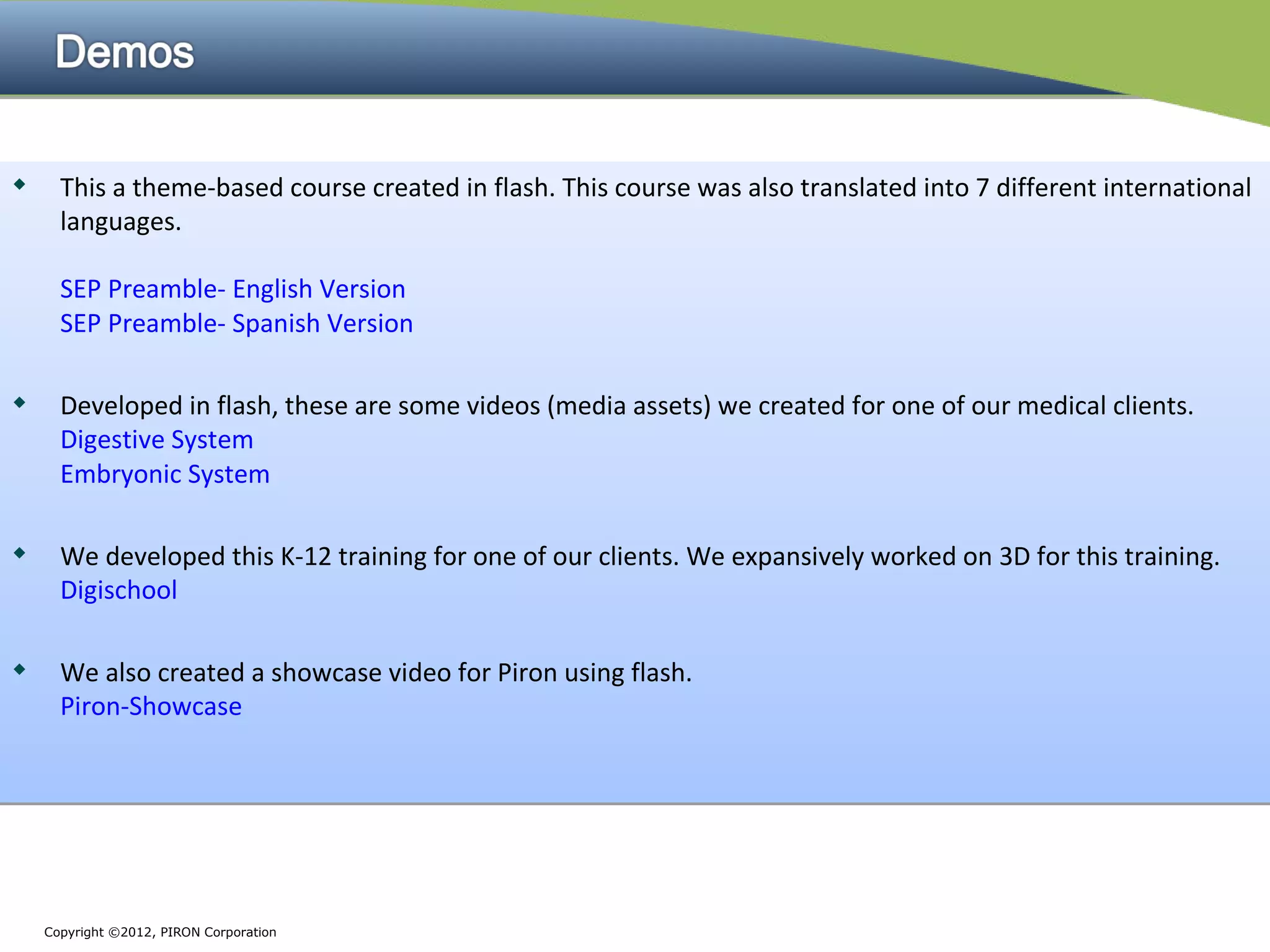      This a theme-based course created in flash. This course was also translated into 7 different international
      languages.

      SEP Preamble- English Version
      SEP Preamble- Spanish Version

     Developed in flash, these are some videos (media assets) we created for one of our medical clients.
      Digestive System
      Embryonic System

     We developed this K-12 training for one of our clients. We expansively worked on 3D for this training.
      Digischool


     We also created a showcase video for Piron using flash.
      Piron-Showcase




    Copyright ©2012, PIRON Corporation
 
