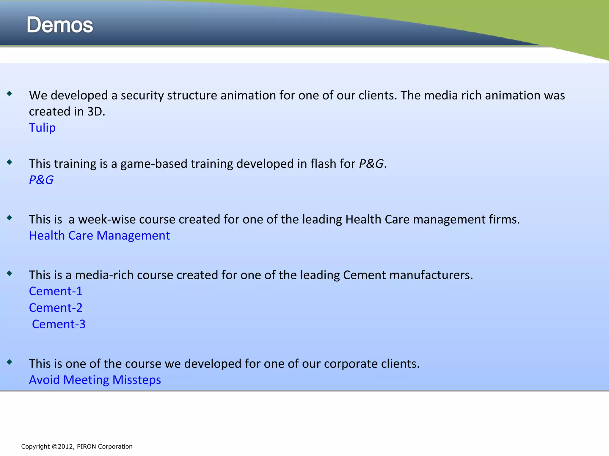 
     We developed a security structure animation for one of our clients. The media rich animation was
      created in 3D.
      Tulip


     This training is a game-based training developed in flash for P&G.
      P&G

     This is a week-wise course created for one of the leading Health Care management firms.
      Health Care Management

     This is a media-rich course created for one of the leading Cement manufacturers.
      Cement-1
      Cement-2
      Cement-3

     This is one of the course we developed for one of our corporate clients.
      Avoid Meeting Missteps



    Copyright ©2012, PIRON Corporation
 