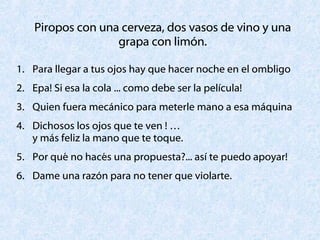 Piropos con una cerveza, dos vasos de vino y una grapa con limón. Para llegar a tus ojos hay que hacer noche en el ombligo Epa! Si esa la cola ... como debe ser la película! Quien fuera mecánico para meterle mano a esa máquina Dichosos los ojos que te ven ! …   y más feliz la mano que te toque. Por qué no hacés una propuesta?... así te puedo apoyar! Dame una razón para no tener que violarte. 