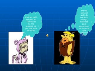 De día canta el gallo de noche el azulejo, nosotros para querernos  no importa que estemos lejos Café en café Toronto en Toronto si no me quieres es por que eres un tonto 