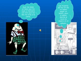 Las mujeres de hoy en día no saben pegar un botón, pero si saben decirle al novio te espero en el callejón   Ayer me diste un beso que me supo a manzana con otro que me des me tiras a la cama. 