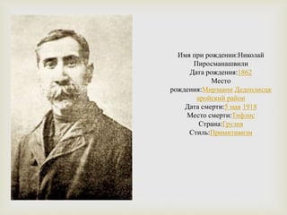 Имя при рождении:Николай
Пиросманашвили
Дата рождения:1862
Место
рождения:Мирзаани Дедоплисцк
аройский район
Дата смерти:5 мая 1918
Место смерти:Тифлис
Страна:Грузия
Стиль:Примитивизм
 