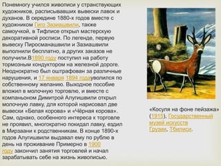 Понемногу учился живописи у странствующих
художников, расписывавших вывески лавок и
духанов. В середине 1880-х годов вместе с
художником Гиго Зазиашвили, также
самоучкой, в Тифлисе открыл мастерскую
декоративной росписи. По легенде, первую
вывеску Пиросманашвили и Зазиашвили
выполнили бесплатно, а других заказов не
получили.В1890 году поступил на работу
тормозным кондуктором на железной дороге.
Неоднократно был оштрафован за различные
нарушения, и 17 января 1894 годауволился по
собственному желанию. Выходное пособие
вложил в молочную торговлю, и вместе с
компаньоном Димитрой Алугишвили открыл
молочную лавку, для которой нарисовал две
вывески «Белая корова» и «Чёрная корова».
Сам, однако, особенного интереса к торговле
не проявил, многократно покидал лавку, ездил
в Мирзаани к родственникам. В конце 1890-х
годов Алугишвили выдавал ему по рублю в
день на проживание Примерно в 1900
году закончил занятия торговлей и начал
зарабатывать себе на жизнь живописью.
«Косуля на фоне пейзажа»
(1915), Государственный
музей искусств
Грузии, Тбилиси.
 