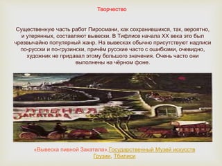 Творчество
Существенную часть работ Пиросмани, как сохранившихся, так, вероятно,
и утерянных, составляют вывески. В Тифлисе начала XX века это был
чрезвычайно популярный жанр. На вывесках обычно присутствуют надписи
по-русски и по-грузински, причём русские часто с ошибками, очевидно,
художник не придавал этому большого значения. Очень часто они
выполнены на чёрном фоне.
«Вывеска пивной Закатала»,Государственный Музей искусств
Грузии, Тбилиси
 