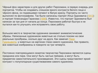 Чёрный фон характерен и для других работ Пиросмани, в первую очередь для
портретов. Чтобы не создавать слишком яркого контраста белого лица и
чёрного фона, он подмешивал пигмент в белую краску. Портреты он часто
выполнял по фотографиям. Так были написаны портрет Ильи Зданевича (1913)
и портрет Александра Гаранова (1906). Известно, что портрет Зданевича был
написан за три дня от начала до конца. Пиросмани работал быстро и не
пытался как-то улучшать или исправлять свою работу.
Большое место в творчестве художника занимают анималистические
образы. Написанные художником животные не столько похожи на свои
реальные прообразы, сколько друг на друга. Как замечал Ладо
Гудиашвили, у животных на картинах глаза самого художника. Как правило,
все животные изображены в повороте на три четверти.
Постоянно повторяющимся сюжетом творчества Пиросмани являются сцены
праздника или пира. Они могут быть частью пейзажа, а могут быть
предметом самостоятельного произведения. Эти сцены представляют яркий
контраст с полуголодным существованием самого художника.
 