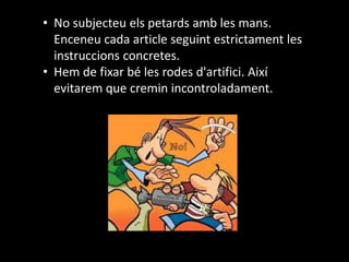 • No subjecteu els petards amb les mans.
Enceneu cada article seguint estrictament les
instruccions concretes.
• Hem de fixar bé les rodes d'artifici. Així
evitarem que cremin incontroladament.
 