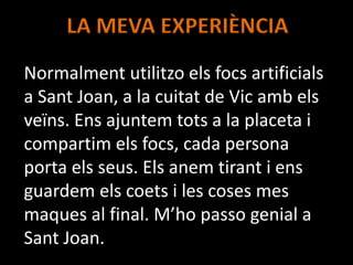LA MEVA EXPERIÈNCIA
Normalment utilitzo els focs artificials
a Sant Joan, a la cuitat de Vic amb els
veïns. Ens ajuntem tots a la placeta i
compartim els focs, cada persona
porta els seus. Els anem tirant i ens
guardem els coets i les coses mes
maques al final. M’ho passo genial a
Sant Joan.
 
