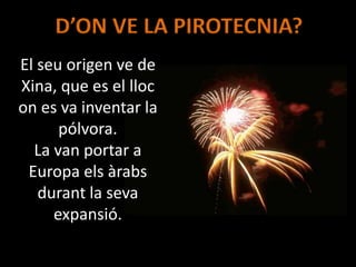 D’ON VE LA PIROTECNIA?
El seu origen ve de
Xina, que es el lloc
on es va inventar la
pólvora.
La van portar a
Europa els àrabs
durant la seva
expansió.
 