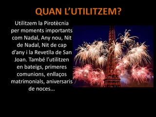 QUAN L’UTILITZEM?
Utilitzem la Pirotècnia
per moments importants
com Nadal, Any nou, Nit
de Nadal, Nit de cap
d’any i la Revetlla de San
Joan. També l’utilitzen
en bateigs, primeres
comunions, enllaços
matrimonials, aniversaris
de noces...
 