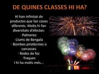 DE QUINES CLASSES HI HA?
Hi han infinitat de
productes que fan coses
diferents. Molts hi fan
diversitats d’efectes:
·Palmeres
·Llums de Bengala
· Bombes pirotècnies o
carcasses
· Rodes de foc
·Traques
I hi ha molts més...
 
