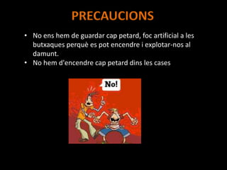 PRECAUCIONS
• No ens hem de guardar cap petard, foc artificial a les
butxaques perquè es pot encendre i explotar-nos al
damunt.
• No hem d'encendre cap petard dins les cases
 