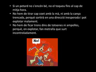 • Si un petard no s'encén bé, no el toqueu fins al cap de
mitja hora.
• No hem de tirar cap coet amb la mà, ni amb la canya
trencada, perquè sortirà en una direcció inesperada i pot
explotar malament.
• No hem de ficar trons dins de totxanes ni ampolles,
perquè, en explotar, fan metralla que surt
incontroladament.
 