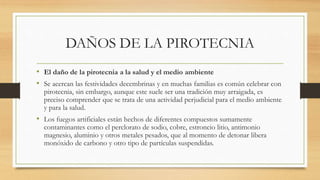 DAÑOS DE LA PIROTECNIA
• El daño de la pirotecnia a la salud y el medio ambiente
• Se acercan las festividades decembrinas y en muchas familias es común celebrar con
pirotecnia, sin embargo, aunque este suele ser una tradición muy arraigada, es
preciso comprender que se trata de una actividad perjudicial para el medio ambiente
y para la salud.
• Los fuegos artificiales están hechos de diferentes compuestos sumamente
contaminantes como el perclorato de sodio, cobre, estroncio litio, antimonio
magnesio, aluminio y otros metales pesados, que al momento de detonar libera
monóxido de carbono y otro tipo de partículas suspendidas.
 