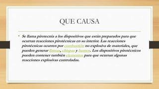 QUE CAUSA
• Se llama pirotecnia a los dispositivos que están preparados para que
ocurran reacciones pirotécnicas en su interior. Las reacciones
pirotécnicas ocurren por combustión no explosiva de materiales, que
pueden generar llamas, chispas y humos. Los dispositivos pirotécnicos
pueden contener también elementos para que ocurran algunas
reacciones explosivas controladas.
 