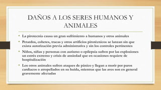 DAÑOS A LOS SERES HUMANOS Y
ANIMALES
• La pirotecnia causa un gran sufrimiento a humanos y otros animales
• Petardos, cohetes, tracas y otros artificios pirotécnicos se lanzan sin que
exista autorización previa administrativa y sin los controles pertinentes
• Niños, niñas y personas con autismo o epilepsia sufren por las explosiones
un estrés extremo y crisis de ansiedad que en ocasiones requiere de
hospitalización
• Los otros animales sufren ataques de pánico y llegan a morir por paros
cardiacos o atropellados en su huida, mientras que las aves son en general
gravemente afectadas
 
