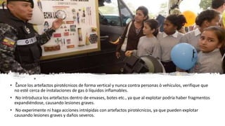 • Lance los artefactos pirotécnicos de forma vertical y nunca contra personas ò vehículos, verifique que
no esté cerca de instalaciones de gas ò líquidos inflamables.
• No introduzca los artefactos dentro de envases, botes etc., ya que al explotar podría haber fragmentos
expandiéndose, causando lesiones graves.
• No experimente ni haga acciones intrépidas con artefactos pirotécnicos, ya que pueden explotar
causando lesiones graves y daños severos.
 