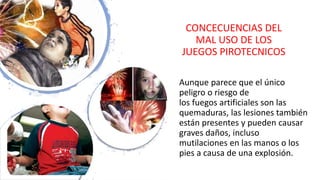 CONCECUENCIAS DEL
MAL USO DE LOS
JUEGOS PIROTECNICOS
Aunque parece que el único
peligro o riesgo de
los fuegos artificiales son las
quemaduras, las lesiones también
están presentes y pueden causar
graves daños, incluso
mutilaciones en las manos o los
pies a causa de una explosión.
 