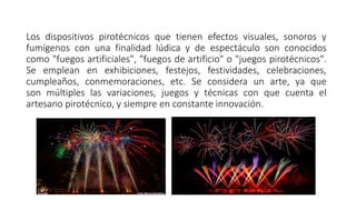 Los dispositivos pirotécnicos que tienen efectos visuales, sonoros y
fumígenos con una finalidad lúdica y de espectáculo son conocidos
como "fuegos artificiales", "fuegos de artificio" o "juegos pirotécnicos".
Se emplean en exhibiciones, festejos, festividades, celebraciones,
cumpleaños, conmemoraciones, etc. Se considera un arte, ya que
son múltiples las variaciones, juegos y técnicas con que cuenta el
artesano pirotécnico, y siempre en constante innovación.
 