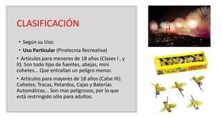 CLASIFICACIÓN
• Según su Uso:
• Uso Particular (Pirotecnia Recreativa)
• Artículos para menores de 18 años (Clases I , y
II): Son todo tipo de fuentes, abejas, mini
cohetes... Que entrañan un peligro menor.
• Artículos para mayores de 18 años (Calse III):
Cohetes, Tracas, Petardos, Cajas y Baterías
Automáticas... Son mas peligrosos, por lo que
está restringido sólo para adultos.
 
