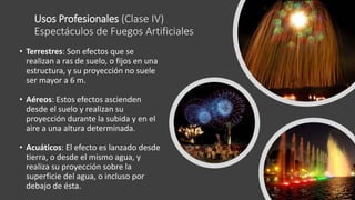 Usos Profesionales (Clase IV)
Espectáculos de Fuegos Artificiales
• Terrestres: Son efectos que se
realizan a ras de suelo, o fijos en una
estructura, y su proyección no suele
ser mayor a 6 m.
• Aéreos: Estos efectos ascienden
desde el suelo y realizan su
proyección durante la subida y en el
aire a una altura determinada.
• Acuáticos: El efecto es lanzado desde
tierra, o desde el mismo agua, y
realiza su proyección sobre la
superficie del agua, o incluso por
debajo de ésta.
 
