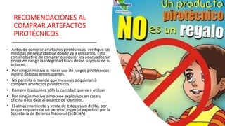 RECOMENDACIONES AL
COMPRAR ARTEFACTOS
PIROTÉCNICOS
• Antes de comprar artefactos pirotécnicos, verifique las
medidas de seguridad de donde va a utilizarlos. Ésto
con el objetivo de comprar o adquirir los adecuados sin
poner en riesgo la integridad física de los suyos ni de su
entorno.
• Por ningún motivo al hacer uso de juegos pirotécnicos
ingiera bebidas embriagantes.
• No permita ò mande que menores adquieran ò
compren artefactos pirotécnicos.
• Compre ò adquiera sólo la cantidad que va a utilizar.
• Por ningún motivo almacene explosivos en casa u
oficina ò los deje al alcance de los niños.
• El almacenamiento y venta de éstos es un delito, por
lo que requiere de un permiso especial expedido por la
Secretaría de Defensa Nacional (SEDENA).
 