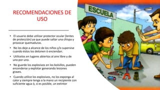 RECOMENDACIONES DE
USO
• El usuario debe utilizar protector ocular (lentes
de protección) ya que puede saltar una chispa y
provocar quemaduras.
• No los deje a alcance de los niños y/o supervise
cuando éstos los detonen ò enciendan.
• Utilícelos en lugares abiertos al aire libre y de
uno por uno.
• No guarde los explosivos en los bolsillos, pueden
encenderse y explotar generando lesiones
graves.
• Cuando utilice los explosivos, no los exponga al
calor y siempre tenga a la mano un recipiente con
suficiente agua ò, si es posible, un extintor
 