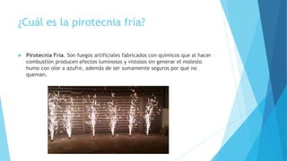¿Cuál es la pirotecnia fría?
 Pirotecnia Fría. Son fuegos artificiales fabricados con químicos que al hacer
combustión producen efectos luminosos y vistosos sin generar el molesto
humo con olor a azufre, además de ser sumamente seguros por que no
queman.
 