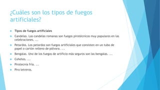 ¿Cuáles son los tipos de fuegos
artificiales?
 Tipos de fuegos artificiales
 Candelas. Las candelas romanas son fuegos pirotécnicos muy populares en las
celebraciones. ...
 Petardos. Los petardos son fuegos artificiales que consisten en un tubo de
papel o cartón relleno de pólvora. ...
 Bengalas. Uno de los fuegos de artificio más seguros son las bengalas. ...
 Cohetes. ...
 Pirotecnia fría. ...
 Piro letreros.
 